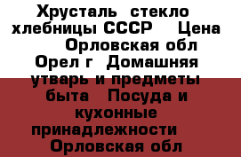 Хрусталь, стекло, хлебницы СССР  › Цена ­ 60 - Орловская обл., Орел г. Домашняя утварь и предметы быта » Посуда и кухонные принадлежности   . Орловская обл.